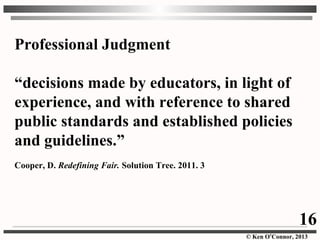 © Ken O’Connor, 2013
Professional Judgment
“decisions made by educators, in light of
experience, and with reference to shared
public standards and established policies
and guidelines.”
Cooper, D. Redefining Fair. Solution Tree. 2011. 3
16
 