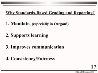 © Ken O’Connor, 2013
Why Standards-Based Grading and Reporting?
1. Mandate, (especially in Oregon!)
2. Supports learning
3. Improves communication
4. Consistency/Fairness
17
 
