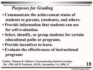 © Ken O’Connor, 2013
Purposes for Grading
• Communicate the achievement status of
students to parents, (students), and others.
• Provide information that students can use
for self-evaluation.
• Select, identify, or group students for certain
educational paths or programs.
• Provide incentives to learn.
• Evaluate the effectiveness of instructional
programs
Guskey, Thomas R. (Editor), Communicating Student Learning:
The 1996 ASCD Yearbook, ASCD, Alexandria, VA, 1996, 17 18
 