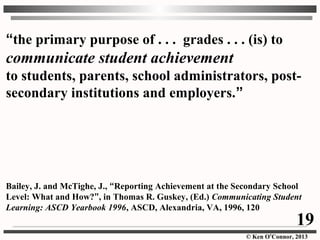 © Ken O’Connor, 2013
“the primary purpose of . . . grades . . . (is) to
communicate student achievement
to students, parents, school administrators, post-
secondary institutions and employers.”
Bailey, J. and McTighe, J., “Reporting Achievement at the Secondary School
Level: What and How?”, in Thomas R. Guskey, (Ed.) Communicating Student
Learning: ASCD Yearbook 1996, ASCD, Alexandria, VA, 1996, 120
19
 