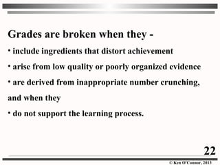 © Ken O’Connor, 2013
Grades are broken when they -
• include ingredients that distort achievement
• arise from low quality or poorly organized evidence
• are derived from inappropriate number crunching,
and when they
• do not support the learning process.
22
 