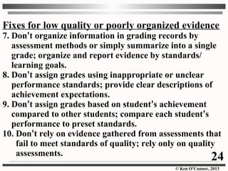 © Ken O’Connor, 2013
Fixes for low quality or poorly organized evidence
7. Don’t organize information in grading records by
assessment methods or simply summarize into a single
grade; organize and report evidence by standards/
learning goals.
8. Don’t assign grades using inappropriate or unclear
performance standards; provide clear descriptions of
achievement expectations.
9. Don’t assign grades based on student’s achievement
compared to other students; compare each student’s
performance to preset standards.
10. Don’t rely on evidence gathered from assessments that
fail to meet standards of quality; rely only on quality
assessments. 24
 