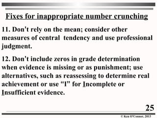 © Ken O’Connor, 2013
Fixes for inappropriate number crunching
11. Don’t rely on the mean; consider other
measures of central tendency and use professional
judgment.
12. Don’t include zeros in grade determination
when evidence is missing or as punishment; use
alternatives, such as reassessing to determine real
achievement or use “I” for Incomplete or
Insufficient evidence.
25
 