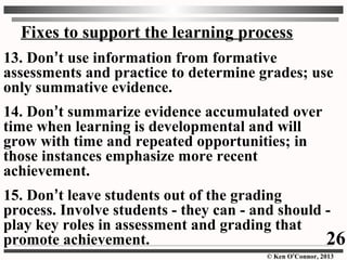 © Ken O’Connor, 2013
Fixes to support the learning process
13. Don’t use information from formative
assessments and practice to determine grades; use
only summative evidence.
14. Don’t summarize evidence accumulated over
time when learning is developmental and will
grow with time and repeated opportunities; in
those instances emphasize more recent
achievement.
15. Don’t leave students out of the grading
process. Involve students - they can - and should -
play key roles in assessment and grading that
promote achievement. 26
 