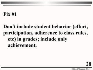© Ken O’Connor, 2013
Fix #1
Don’t include student behavior (effort,
participation, adherence to class rules,
etc) in grades; include only
achievement.
28
 