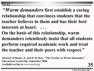 © Ken O’Connor, 2013
“Warm demanders first establish a caring
relationship that convinces students that the
teacher believes in them and has their best
interests at heart. . . .
On the basis of this relationship, warm
demanders relentlessly insist that all students
perform required academic work and treat
the teacher and their peers with respect.”
Abstract of Bondy, E, and D. D. Ross. "The Teacher as Warm Demander,"
Educational Leadership, September 2008.
Available on line at www.ascd.org/
35
Fix #2
 