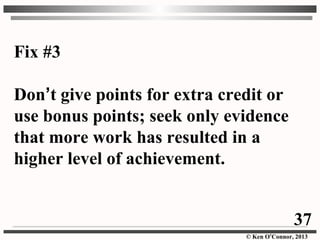© Ken O’Connor, 2013
Fix #3
Don’t give points for extra credit or
use bonus points; seek only evidence
that more work has resulted in a
higher level of achievement.
37
 