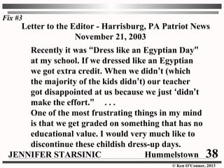 © Ken O’Connor, 2013
Letter to the Editor - Harrisburg, PA Patriot News
November 21, 2003
Recently it was “Dress like an Egyptian Day”
at my school. If we dressed like an Egyptian
we got extra credit. When we didn’t (which
the majority of the kids didn’t) our teacher
got disappointed at us because we just ‘didn’t
make the effort.” . . .
One of the most frustrating things in my mind
is that we get graded on something that has no
educational value. I would very much like to
discontinue these childish dress-up days.
JENNIFER STARSINIC Hummelstown
Fix #3
38
 