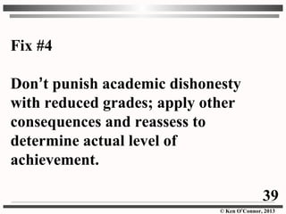 © Ken O’Connor, 2013
Fix #4
Don’t punish academic dishonesty
with reduced grades; apply other
consequences and reassess to
determine actual level of
achievement.
39
 