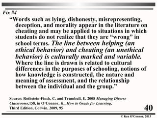 © Ken O’Connor, 2013
“Words such as lying, dishonesty, misrepresenting,
deception, and morality appear in the literature on
cheating and may be applied to situations in which
students do not realize that they are “wrong” in
school terms. The line between helping (an
ethical behavior) and cheating (an unethical
behavior) is culturally marked and variable.
Where the line is drawn is related to cultural
differences in the purposes of schooling, notions of
how knowledge is constructed, the nature and
meaning of assessment, and the relationship
between the individual and the group.”
Source: Rothstein-Finch, C. and Trumbull, E. 2008 Managing Diverse
Classrooms,158, in O’Connor, K., How to Grade for Learning,
Third Edition, Corwin, 2009, 95 40
Fix #4
 