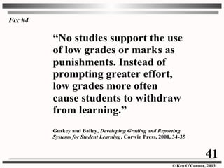 © Ken O’Connor, 2013
“No studies support the use
of low grades or marks as
punishments. Instead of
prompting greater effort,
low grades more often
cause students to withdraw
from learning.”
Guskey and Bailey, Developing Grading and Reporting
Systems for Student Learning, Corwin Press, 2001, 34-35
Fix #4
41
 