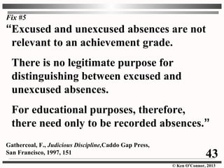 © Ken O’Connor, 2013
Fix #5
“Excused and unexcused absences are not
relevant to an achievement grade.
There is no legitimate purpose for
distinguishing between excused and
unexcused absences.
For educational purposes, therefore,
there need only to be recorded absences.”
Gathercoal, F., Judicious Discipline,Caddo Gap Press,
San Francisco, 1997, 151 43
 