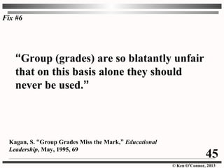 © Ken O’Connor, 2013
“Group (grades) are so blatantly unfair
that on this basis alone they should
never be used.”
Kagan, S. “Group Grades Miss the Mark,” Educational
Leadership, May, 1995, 69
Fix #6
45
 