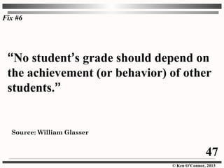 © Ken O’Connor, 2013
“No student’s grade should depend on
the achievement (or behavior) of other
students.”
Source: William Glasser
Fix #6
47
 