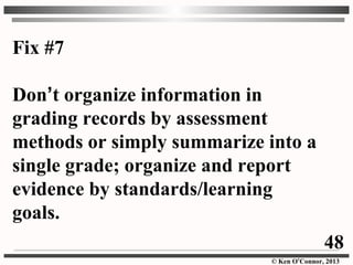 © Ken O’Connor, 2013
Fix #7
Don’t organize information in
grading records by assessment
methods or simply summarize into a
single grade; organize and report
evidence by standards/learning
goals.
48
 