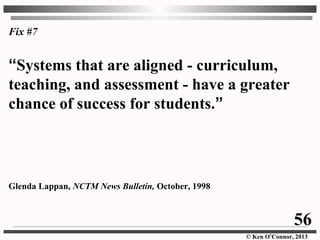 © Ken O’Connor, 2013
Fix #7
“Systems that are aligned - curriculum,
teaching, and assessment - have a greater
chance of success for students.”
Glenda Lappan, NCTM News Bulletin, October, 1998
56
 
