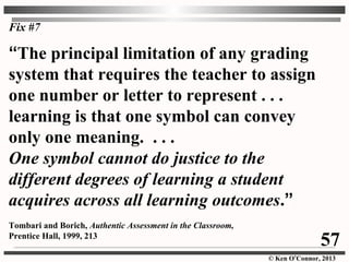 © Ken O’Connor, 2013
Fix #7
“The principal limitation of any grading
system that requires the teacher to assign
one number or letter to represent . . .
learning is that one symbol can convey
only one meaning. . . .
One symbol cannot do justice to the
different degrees of learning a student
acquires across all learning outcomes.”
Tombari and Borich, Authentic Assessment in the Classroom,
Prentice Hall, 1999, 213
57
 
