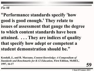 © Ken O’Connor, 2013
Fix #8
“Performance standards specify ‘how
good is good enough.’ They relate to
issues of assessment that gauge the degree
to which content standards have been
attained. . . . They are indices of quality
that specify how adept or competent a
student demonstration should be.”
Kendall, J., and R. Marzano, Content Knowledge: A Compendium of
Standards and Benchmarks for K-12 Education, First Edition, McREL,
1997, 16-17
59
 