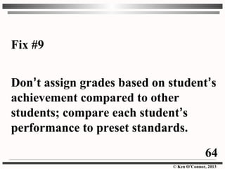 © Ken O’Connor, 2013
Fix #9
Don’t assign grades based on student’s
achievement compared to other
students; compare each student’s
performance to preset standards.
64
 