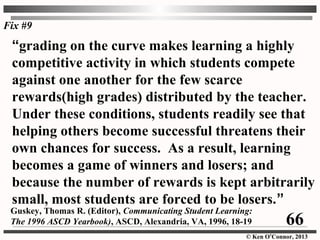 © Ken O’Connor, 2013
“grading on the curve makes learning a highly
competitive activity in which students compete
against one another for the few scarce
rewards(high grades) distributed by the teacher.
Under these conditions, students readily see that
helping others become successful threatens their
own chances for success. As a result, learning
becomes a game of winners and losers; and
because the number of rewards is kept arbitrarily
small, most students are forced to be losers.”
Guskey, Thomas R. (Editor), Communicating Student Learning:
The 1996 ASCD Yearbook), ASCD, Alexandria, VA, 1996, 18-19
Fix #9
66
 