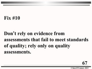 © Ken O’Connor, 2013
Fix #10
Don’t rely on evidence from
assessments that fail to meet standards
of quality; rely only on quality
assessments.
67
 