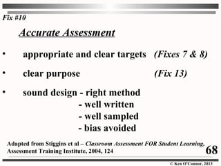 © Ken O’Connor, 2013
• appropriate and clear targets (Fixes 7 & 8)
• clear purpose (Fix 13)
• sound design - right method
- well written
- well sampled
- bias avoided
Adapted from Stiggins et al – Classroom Assessment FOR Student Learning,
Assessment Training Institute, 2004, 124
Accurate Assessment
Fix #10
68
 