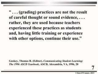 © Ken O’Connor, 2013
“ . . . (grading) practices are not the result
of careful thought or sound evidence, . . .
rather, they are used because teachers
experienced these practices as students
and, having little training or experience
with other options, continue their use.”
Guskey, Thomas R. (Editor), Communicating Student Learning:
The 1996 ASCD Yearbook, ASCD, Alexandria, VA, 1996, 20
7
 