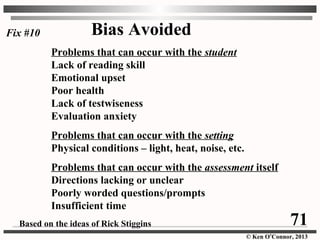 © Ken O’Connor, 2013
Bias Avoided
Problems that can occur with the student
Lack of reading skill
Emotional upset
Poor health
Lack of testwiseness
Evaluation anxiety
Problems that can occur with the setting
Physical conditions – light, heat, noise, etc.
Problems that can occur with the assessment itself
Directions lacking or unclear
Poorly worded questions/prompts
Insufficient time
Based on the ideas of Rick Stiggins
Fix #10
71
 