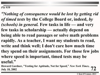 © Ken O’Connor, 2013
Fix #10
“Nothing of consequence would be lost by getting rid
of timed tests by the College Board or, indeed, by
(schools) in general. Few tasks in life — and very
few tasks in scholarship — actually depend on
being able to read passages or solve math problems
rapidly. As a teacher, I want my students to read,
write and think well; I don't care how much time
they spend on their assignments. For those few jobs
where speed is important, timed tests may be
useful.”
Howard Gardner, “Testing for Aptitude, Not for Speed,” New York Times,
July 18, 2002 72
 