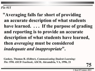 © Ken O’Connor, 2013
“Averaging falls far short of providing
an accurate description of what students
have learned. . . . If the purpose of grading
and reporting is to provide an accurate
description of what students have learned,
then averaging must be considered
inadequate and inappropriate”.
Guskey, Thomas R. (Editor), Communicating Student Learning:
The 1996 ASCD Yearbook, ASCD, Alexandria, VA, 1996, 21
Fix #11
75
 