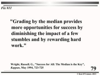 © Ken O’Connor, 2013
"Grading by the median provides
more opportunities for success by
diminishing the impact of a few
stumbles and by rewarding hard
work."
Wright, Russell. G., "Success for All: The Median is the Key",
Kappan, May 1994, 723-725
Fix #11
79
 