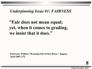 © Ken O’Connor, 2013
“Fair does not mean equal;
yet, when it comes to grading,
we insist that it does.”
Patterson, William “Breaking Out of Our Boxes,” Kappan,
April 2003, 572
Underpinning Issue #1: FAIRNESS
8
 