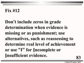 © Ken O’Connor, 2013
Fix #12
Don’t include zeros in grade
determination when evidence is
missing or as punishment; use
alternatives, such as reassessing to
determine real level of achievement
or use “I” for Incomplete or
Insufficient evidence. 83
 