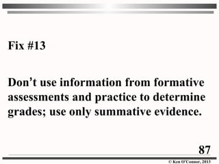 © Ken O’Connor, 2013
Fix #13
Don’t use information from formative
assessments and practice to determine
grades; use only summative evidence.
87
 