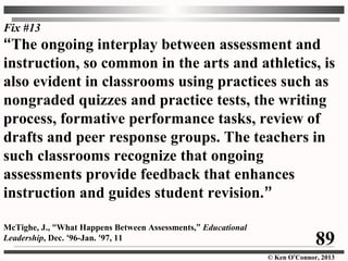 © Ken O’Connor, 2013
“The ongoing interplay between assessment and
instruction, so common in the arts and athletics, is
also evident in classrooms using practices such as
nongraded quizzes and practice tests, the writing
process, formative performance tasks, review of
drafts and peer response groups. The teachers in
such classrooms recognize that ongoing
assessments provide feedback that enhances
instruction and guides student revision.”
McTighe, J., “What Happens Between Assessments,” Educational
Leadership, Dec. ‘96-Jan. ‘97, 11
Fix #13
89
 