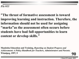 © Ken O’Connor, 2013
“The thrust of formative assessment is toward
improving learning and instruction. Therefore, the
information should not be used for assigning
“marks”as the assessment often occurs before
students have had full opportunities to learn
content or develop skills.”
Manitoba Education and Training, Reporting on Student Progress and
Achievement: A Policy Handbook for Teachers, Administrators and Parents.
Winnipeg, 1997, 9
Fix #13
90
 