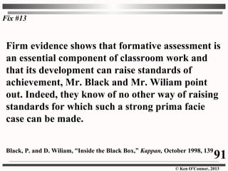© Ken O’Connor, 2013
Firm evidence shows that formative assessment is
an essential component of classroom work and
that its development can raise standards of
achievement, Mr. Black and Mr. Wiliam point
out. Indeed, they know of no other way of raising
standards for which such a strong prima facie
case can be made.
Black, P. and D. Wiliam, “Inside the Black Box,” Kappan, October 1998, 139
Fix #13
91
 