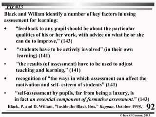 © Ken O’Connor, 2013
Black and Wiliam identify a number of key factors in using
assessment for learning:
• “feedback to any pupil should be about the particular
qualities of his or her work, with advice on what he or she
can do to improve,” (143)
• “students have to be actively involved” (in their own
learning) (141)
• “the results (of assessment) have to be used to adjust
teaching and learning,” (141)
• recognition of “the ways in which assessment can affect the
motivation and self- esteem of students” (141)
• “self-assessment by pupils, far from being a luxury, is
in fact an essential component of formative assessment.” (143)
92
Fix #13
Black, P. and D. Wiliam, “Inside the Black Box,” Kappan, October 1998,
 