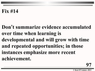 © Ken O’Connor, 2013
Fix #14
Don’t summarize evidence accumulated
over time when learning is
developmental and will grow with time
and repeated opportunities; in those
instances emphasize more recent
achievement.
97
 
