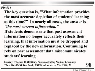 © Ken O’Connor, 2013
The key question is, “What information provides
the most accurate depiction of students’ learning
at this time?” In nearly all cases, the answer is
“the most current information.”
If students demonstrate that past assessment
information no longer accurately reflects their
learning, that information must be dropped and
replaced by the new information. Continuing to
rely on past assessment data miscommunicates
students’ learning.
Guskey, Thomas R. (Editor), Communicating Student Learning:
The 1996 ASCD Yearbook, ASCD, Alexandria, VA, 1996, 21
Fix #14
98
 