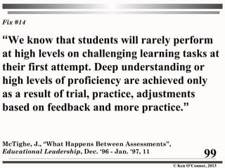 © Ken O’Connor, 2013
Fix #14
“We know that students will rarely perform
at high levels on challenging learning tasks at
their first attempt. Deep understanding or
high levels of proficiency are achieved only
as a result of trial, practice, adjustments
based on feedback and more practice.”
McTighe, J., “What Happens Between Assessments”,
Educational Leadership, Dec. ‘96 - Jan. ‘97, 11
99
 