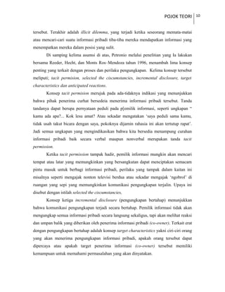 POJOK TEORI 10
tersebut. Terakhir adalah illicit dilemma, yang terjadi ketika seseorang memata-matai
atau mencari-cari suatu informasi pribadi tiba-tiba mereka mendapatkan informasi yang
menempatkan mereka dalam posisi yang sulit.
Di samping kelima asumsi di atas, Petronio melalui penelitian yang Ia lakukan
bersama Reeder, Hecht, dan Monts Ros–Mendoza tahun 1996, menambah lima konsep
penting yang terkait dengan proses dan perilaku pengungkapan. Kelima konsep tersebut
meliputi; tacit permision, selected the ciscumstancies, incremental disclosure, target
characteristics dan anticipated reactions.
Konsep tacit permision merujuk pada ada-tidaknya indikasi yang menunjukkan
bahwa pihak penerima curhat bersedeia menerima informasi pribadi tersebut. Tanda
tandanya dapat berupa pernyataan peduli pada p[emilik informasi, seperti ungkapan “
kamu ada apa?... Kok lesu amat? Atau sekadar mengatakan ‘saya peduli sama kamu,
tidak usah takut bicara dengan saya, pokoknya dijamin rahasia ini akan tertutup rapat’.
Jadi semua ungkapan yang mengindikasikan bahwa kita bersedia menampung curahan
informasi pribadi baik secara verbal maupun nonverbal merupakan tanda tacit
permission.
Ketika tacit permission tampak hadir, pemilik informasi mungkin akan mencari
tempat atau latar yang memungkinkan yang bersangkutan dapat menciptakan semacam
pintu masuk untuk berbagi informasi pribadi, perilaku yang tampak dalam kaitan ini
misalnya seperti mengajak nonton televisi berdua atau sekadar mengajak ‘ngobrol’ di
ruangan yang sepi yang memungkinkan komunikasi pengungkapan terjalin. Upaya ini
disebut dengan istilah selected the ciscumstancies,
Konsep ketiga incremental disclosure (pengungkapan bertahap) menunjukkan
bahwa komunikasi pengungkapan terjadi secara bertahap. Pemilik informasi tidak akan
mengungkap semua informasi pribadi secara langsung sekaligus, tapi akan melihat reaksi
dan umpan balik yang diberikan oleh penerima informasi pribadi (co-owner). Terkait erat
dengan pengungkapan bertahap adalah konsep target characteristics yakni ciri-ciri orang
yang akan menerima pengungkapan informasi pribadi, apakah orang tersebut dapat
dipercaya atau apakah target penerima informasi (co-owner) tersebut memiliki
kemampuan untuk memahami permasalahan yang akan dinyatakan.
 