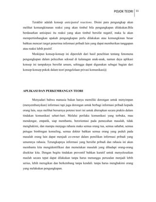 POJOK TEORI 11
Terakhir adalah konsep anticipated reactions. Disini para pengungkap akan
melihat kemungkinanan reaksi yang akan timbul bila pengungkapan dilakukan.Bila
berdasarkan antisipasi itu reaksi yang akan timbul bersifat negatif, maka Ia akan
mempertimbangkan apakah pengungkapan perlu dilakukan atau kemungkinan besar
bahkan mencari target penerima informasi pribadi lain yang dapat memberikan tanggapan
atau reaksi lebih positif.
Meskipun konsep-konsep ini diperoleh dari hasil penelitian tentang fenomena
pengungkapan dalam pelecehan seksual di kalanagan anak-anak, namun daya aplikasi
konsep ini tampaknya bersifat umum, sehingga dapat digunakan sebagai bagian dari
konsep-konsep pokok dalam teori pengelolaan privasi komunikasi@
APLIKASI DAN PERKEMBANGAN TEORI
Menyadari bahwa manusia bukan hanya memiliki dorongan untuk menyimpan
(menyembunyikan) informasi tapi juga dorongan untuk berbagi informasi pribadi kepada
orang lain, saya melihat bersarnya potensi teori ini untuk diterapkan secara praktis dalam
tindakan komunikasi sehari-hari. Melalui perilaku komunikasi yang terbuka, mau
mendengar, empatik, siap membantu, berorientasi pada pemecahan masalah, tidak
menghakimi, dan mampu menjaga rahasia maka semua orang tua, semua sahabat, semua
petugas bimbingan konseling, semua dokter bahkan semua orang yang peduli pada
masalah orang lain dapat menjadi co-owner dalam pemilikan informasi pribadi yang
umumnya rahasia. Terungkapnya informasi yang bersifat pribadi dan rahasia ini akan
membantu kita mengidentifikasi dan memetakan masalah yang dihadapi orang-orang
disekitar kita. Dengan begitu tindakan preventif bahkan kuratif untuk menyelesaikan
maslah secara tepat dapat dilakukan tanpa harus menunggu persoalan menjadi lebih
serius, lebih merugikan dan berkembang tanpa kendali. tanpa harus menghakimi orang
yang melakukan pengungkapan.
 