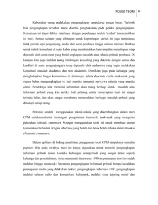 POJOK TEORI 12
Kebutuhan orang melakukan pengungkapan tampaknya sangat besar. Terlenih
bila pengungkapan tersebut tanpa disertai penghakiman pada pelaku pengungkapan.
Kenyataan ini dapat dilihat misalnya dengan populernya istulah ‘curhat’ (mencurahkan
isi hati). Semua saluran yang dibangun untuk kepentingan curhat ini juga tampaknya
tidak pernah sepi pengunjung, mulai dari surat pembaca hingga saluran internet. Bahkan
untuk rubrik konsultasi di surat kabar yang membutuhkan keterampilan menulispun tetap
dipenuhi oleh surat-surat yang berisi ungkapan masalah atau rahasia pribadi pembaca. Di
kampus kita juga melihat ruang bimbingan konseling yang dikelola dengan serius dan
kredibel di mata pengunjungnya tetap dipenuhi oleh mahasiwa yang ingin melakukan
konsultasi masalah akademis dan non akademis. Demikian juga pada keluarga yang
menghidupkan fungsi komunikasi di dalamnya, selalu dipenuhi cerita anak-anak yang
secara bebas mengungkapkan isi hati mereka termasuk peristiwa rahasia yang mereka
alami. Pendeknya kita memiliki kebutuhan akan ruang berbagi untuk masalah atau
informasi pribadi yang kita miliki. Jadi peluang untuk menerapkan teori ini sangat
terbuka lebar, dan akan sangat membantu memecahkan berbagai masalah pribadi yang
dihadapi setiap orang.
Petronio sendiri menggunakan teknik-teknik yang dikembangkan dalam teori
CPM untukmembantu menangani pengalaman traumatik anak-anak yang mengalmi
pelecehan seksual, sementara Metzger menggunakan teori ini untuk membuat aturan
komunikasi berkaitan dengan informasi yang boleh dan tidak boleh dibuka dalam trasaksi
electronic commerce.
Dalam aplikasi di bidang penelitian, penggunaan teori CPM tampaknya semakin
populer. Bila pada awalnya teori ini hanya digunakan untuk meneliti pengungkapan
informasi pribadi dalam konteks hubungan antarpribadi yang sangat dekat seperti
keluarga dan persahabatan, maka memasuki dasawarsa 1990-an penerapan teori ini sudah
melebar hingga memasuki fenomena pengungkapan informasi pribadi berupa kesalahan
penanganan medis yang dilakukan dokter, pengungkapan informasi HIV, pengungkapan
melalui saluran radio dan komunikasi kelompok, melalui situs jejaring sosial dan
 