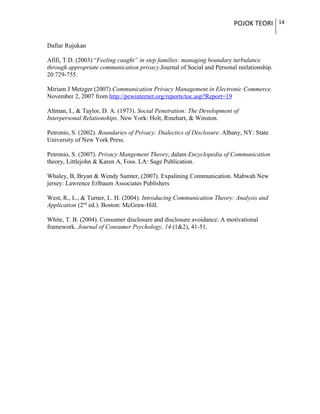 POJOK TEORI 14
Daftar Rujukan
Afifi, T.D. (2003) “Feeling caught” in step families: managing boundary turbulance
through appropriate communication privacy.Journal of Social and Personal reelationship.
20.729-755.
Miriam J Metzger (2007) Communication Privacy Management in Electronic Commerce.
November 2, 2007 from http://pewinternet.org/reports/toc.asp?Report=19
Altman, I., & Taylor, D. A. (1973). Social Penetration: The Development of
Interpersonal Relationships. New York: Holt, Rinehart, & Winston.
Petronio, S. (2002). Boundaries of Privacy: Dialectics of Disclosure. Albany, NY: State
University of New York Press.
Petronio, S. (2007). Privacy Mangement Theory, dalam Encyclopedia of Communication
theory, Littlejohn & Karen A, Foss. LA: Sage Publication.
Whaley, B, Bryan & Wendy Samter, (2007). Expalining Communication. Mahwah New
jersey: Lawrence Erlbaum Associates Publishers
West, R., L., & Turner, L. H. (2004). Introducing Communication Theory: Analysis and
Application (2nd
ed.). Boston: McGraw-Hill.
White, T. B. (2004). Consumer disclosure and disclosure avoidance: A motivational
framework. Journal of Consumer Psychology, 14 (1&2), 41-51.
 