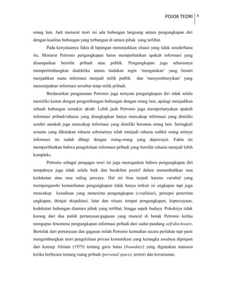 POJOK TEORI 4
orang lain. Jadi menurut teori ini ada hubungan langsung antara pengungkapan diri
dengan kualitas hubungan yang terbangun di antara pihak yang terlibat.
Pada kenyataanya fakta di lapangan menunjukkan situasi yang tidak sesederhana
itu. Menurut Petronio pengungkapan harus memperhatikan apakah informasi yang
disampaikan bersifat pribadi atau publik. Pengungkapan juga seharusnya
mempertimbangkan dialektika antara tindakan ingin ‘mengatakan’ yang berarti
menjadikan suatu informasi menjadi milik publik dan ‘menyembunyikan’ yang
menempatkan informasi tersebut tetap milik pribadi.
Berdasarkan pengamatan Petronio juga ternyata pengungkapan diri tidak selalu
memiliki kaitan dengan pengembangan hubungan dengan orang lain, apalagi menjadikan
sebuah hubungan semakin akrab. Lebih jauh Petronio juga mempertanyakan apakah
informasi pribadi/rahasia yang diungkapkan hanya mencakup informasi yang dimiliki
sendiri ataukah juga mencakup informasi yang dimiliki bersama orang lain. Seringkali
sesuatu yang dikatakan rahasia sebenarnya telah menjadi rahasia sedikit orang artinya
informasi itu sudah dibagi dengan orang-orang yang dipercayai. Fakta ini
memperlihatkan bahwa pengelolaan informasi pribadi yang bersifat rahasia menjadi lebih
kompleks.
Petronio sebagai pengagas teori ini juga menegaskan bahwa pengungkapan diri
tampaknya juga tidak selalu baik dan berakibat positif dalam menumbuhkan rasa
kedekatan atau rasa saling percaya. Hal ini bisa terjadi karena variabel yang
mempengaruhi kemanfaatan pengungkapan tidak hanya terkait isi ungkapan tapi juga
mencakup kesediaan yang menerima pengungkapan (confidant), persepsi penerima
ungkapan, derajat ekspektasi, latar dan situasi tempat pengungkapan, kepercayaan,
kedekatan hubungan diantara pihak yang terlibat, hingga aspek budaya. Pokoknya tidak
kurang dari dua puluh pertanyaan/gagasan yang muncul di benak Petronio ketika
mengupas fenomena pengungkapan informasi pribadi dari sudut pandang self-disclosure.
Bertolak dari pertanyaan dan gagasan inilah Petronio kemudian secara perlahan tapi pasti
mengembangkan teori pengelolaan privasi komunikasi yang kerangka awalnya dipinjam
dari konsep Altman (1975) tentang garis batas (boundary) yang digunakan manusia
ketika berbicara tentang ruang pribadi (personal space), teritori dan kerumunan.
 