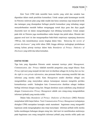 POJOK TEORI 5
Kini Teori CPM telah memiliki basis teoritis yang solid dan semakin luas
digunakan dalam ranah penelitian komunikasi. Untuk sampai pada kematangan teoritik
ini Petronio melewati jalan yang tidak mudah dan harus senantiasa siap menjawab kritik
dan tantangan yang disampaikan berbagai peneliti komunikasi yang terkadang sangat
menyederhanakan masalah bahkan menganggap remeh daya guna dan daya gugah
(heuristik) teori ini dalam mengembangkan riset dibidang komunikasi. Untuk sampai
pada titik ini Petronio juga membutuhkan waktu hampir dua puluh tahun. Dimulai dari
gagasan awal teori ini dan mengumpulkan bukti-bukti empirisnya sepanjang dasawarsa
1980-an, lalu menuliskannya secara lengkap dalam buku ‘Balancing the secrets of
private disclosures” yang terbit tahun 2000, hingga akhirnya melengkapi pembahasan
tentang kelima prinsip teorinya dalam buku Boundaries of Privacy: Dialectics of
Disclosure yang terbit dua tahun kemudian.
ESENSI TEORI
Tiga kata yang digunakan Petronio untuk menamai teorinya yakni Management,
Communication, dan Privacy tidaklah memiliki pengertian yang sangat khusus. Kata
Privacy (privasi) yang menjadi inti dari teori ini diartikan sebagai the feeling that one has
the right to own private information, atau perasaan bahwa seseorang memiliki hak atas
informasi yang mereka miliki. Kata Management sendiri diartikan sebagai cara
mengendalikan yang menyiratkan adanya kemampuan manusia mengelola perilaku
komunikasinya sendiri. Sedangkan kata Communication diartikan sebagai tindakan
berbagi informasi dengan orang lain. Dengan demikian secara sederhana yang dimaksud
dengan Communication Privacy Management adalah cara orang-orang mengendalikan
informasi (pribadi) yang mereka miliki.
Dalam buku Boundaries of Privacy: Dialectics of Disclosure (2002) Petronio
menjelaskan lebih lanjut bahwa Teori Communication Privacy Management (selanjutnya
disingkat CPM) merupakan kerangka untuk memahami bagaimana orang mengambil
keputusan untuk mengungkapkan atau tetap menyimpan informasi pribadi milik mereka
ketika membangun hubungan dengan orang lain. Jadi teori ini memfokuskan analisisnya
pada bagaimana cara orang mengelola informasi pribadi yang mereka miliki pada saat
 
