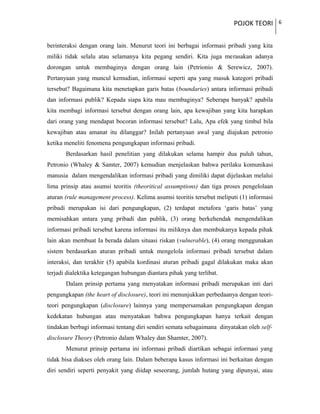 POJOK TEORI 6
berinteraksi dengan orang lain. Menurut teori ini berbagai informasi pribadi yang kita
miliki tidak selalu atau selamanya kita pegang sendiri. Kita juga merasakan adanya
dorongan untuk membaginya dengan orang lain (Petrionio & Serewicz, 2007).
Pertanyaan yang muncul kemudian, informasi seperti apa yang masuk kategori pribadi
tersebut? Bagaimana kita menetapkan garis batas (boundaries) antara informasi pribadi
dan informasi publik? Kepada siapa kita mau membaginya? Seberapa banyak? apabila
kita membagi informasi tersebut dengan orang lain, apa kewajiban yang kita harapkan
dari orang yang mendapat bocoran informasi tersebut? Lalu, Apa efek yang timbul bila
kewajiban atau amanat itu dilanggar? Inilah pertanyaan awal yang diajukan petronio
ketika meneliti fenomena pengungkapan informasi pribadi.
Berdasarkan hasil penelitian yang dilakukan selama hampir dua puluh tahun,
Petronio (Whaley & Samter, 2007) kemudian menjelaskan bahwa perilaku komunikasi
manusia dalam mengendalikan informasi pribadi yang dimiliki dapat dijelaskan melalui
lima prinsip atau asumsi teoritis (theoritical assumptions) dan tiga proses pengelolaan
aturan (rule management process). Kelima asumsi teoritis tersebut meliputi (1) informasi
pribadi merupakan isi dari pengungkapan, (2) terdapat metafora ‘garis batas’ yang
memisahkan antara yang pribadi dan publik, (3) orang berkehendak mengendalikan
informasi pribadi tersebut karena informasi itu miliknya dan membukanya kepada pihak
lain akan membuat Ia berada dalam situasi riskan (vulnerable), (4) orang menggunakan
sistem berdasarkan aturan pribadi untuk mengelola informasi pribadi tersebut dalam
interaksi, dan terakhir (5) apabila kordinasi aturan pribadi gagal dilakukan maka akan
terjadi dialektika ketegangan hubungan diantara pihak yang terlibat.
Dalam prinsip pertama yang menyatakan informasi pribadi merupakan inti dari
pengungkapan (the heart of disclosure), teori ini menunjukkan perbedaanya dengan teori-
teori pengungkapan (disclosure) lainnya yang mempersamakan pengungkapan dengan
kedekatan hubungan atau menyatakan bahwa pengungkapan hanya terkait dengan
tindakan berbagi informasi tentang diri sendiri semata sebagaimana dinyatakan oleh self-
disclosure Theory (Petronio dalam Whaley dan Shamter, 2007).
Menurut prinsip pertama ini informasi pribadi diartikan sebagai informasi yang
tidak bisa diakses oleh orang lain. Dalam beberapa kasus informasi ini berkaitan dengan
diri sendiri seperti penyakit yang diidap seseorang, jumlah hutang yang dipunyai, atau
 