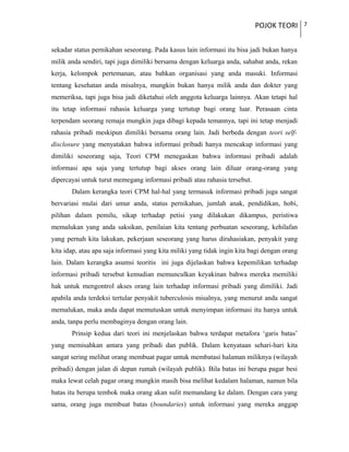 POJOK TEORI 7
sekadar status pernikahan seseorang. Pada kasus lain informasi itu bisa jadi bukan hanya
milik anda sendiri, tapi juga dimiliki bersama dengan keluarga anda, sahabat anda, rekan
kerja, kelompok pertemanan, atau bahkan organisasi yang anda masuki. Informasi
tentang kesehatan anda misalnya, mungkin bukan hanya milik anda dan dokter yang
memeriksa, tapi juga bisa jadi diketahui oleh anggota keluarga lainnya. Akan tetapi hal
itu tetap informasi rahasia keluarga yang tertutup bagi orang luar. Perasaan cinta
terpendam seorang remaja mungkin juga dibagi kepada temannya, tapi ini tetap menjadi
rahasia pribadi meskipun dimiliki bersama orang lain. Jadi berbeda dengan teori self-
disclosure yang menyatakan bahwa informasi pribadi hanya mencakup informasi yang
dimiliki seseorang saja, Teori CPM menegaskan bahwa informasi pribadi adalah
informasi apa saja yang tertutup bagi akses orang lain diluar orang-orang yang
dipercayai untuk turut memegang informasi pribadi atau rahasia tersebut.
Dalam kerangka teori CPM hal-hal yang termasuk informasi pribadi juga sangat
bervariasi mulai dari umur anda, status pernikahan, jumlah anak, pendidikan, hobi,
pilihan dalam pemilu, sikap terhadap petisi yang dilakukan dikampus, peristiwa
memalukan yang anda saksikan, penilaian kita tentang perbuatan seseorang, kehilafan
yang pernah kita lakukan, pekerjaan seseorang yang harus dirahasiakan, penyakit yang
kita idap, atau apa saja informasi yang kita miliki yang tidak ingin kita bagi dengan orang
lain. Dalam kerangka asumsi teoritis ini juga dijelaskan bahwa kepemilikan terhadap
informasi pribadi tersebut kemudian memunculkan keyakinan bahwa mereka memiliki
hak untuk mengontrol akses orang lain terhadap informasi pribadi yang dimiliki. Jadi
apabila anda terdeksi tertular penyakit tuberculosis misalnya, yang menurut anda sangat
memalukan, maka anda dapat memutuskan untuk menyimpan informasi itu hanya untuk
anda, tanpa perlu membaginya dengan orang lain.
Prinsip kedua dari teori ini menjelaskan bahwa terdapat metafora ‘garis batas’
yang memisahkan antara yang pribadi dan publik. Dalam kenyataan sehari-hari kita
sangat sering melihat orang membuat pagar untuk membatasi halaman miliknya (wilayah
pribadi) dengan jalan di depan rumah (wilayah publik). Bila batas ini berupa pagar besi
maka lewat celah pagar orang mungkin masih bisa melihat kedalam halaman, namun bila
batas itu berupa tembok maka orang akan sulit memandang ke dalam. Dengan cara yang
sama, orang juga membuat batas (boundaries) untuk informasi yang mereka anggap
 