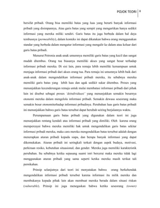 POJOK TEORI 8
bersifat pribadi. Orang bisa memiliki batas yang luas yang berarti banyak informasi
pribadi yang disimpannya, Atau garis batas yang sempit yang mengartikan hanya sedikit
informasi yang mereka miliki sendiri. Garis batas itu juga berbeda dalam hal daya
tembusnya (permeability), dalam konteks ini dapat dikatakan bahwa orang menggunakan
standar yang berbeda dalam mengatur informasi yang mengalir ke dalam atau keluar dari
garis batas pribadi.
Menurut Petronia anak-anak umumnya memiliki garis batas yang kecil dan sangat
mudah ditembus. Orang tua biasanya memiliki akses yang sangat besar terhadap
informasi pribadi mereka. Di sisi lain, para remaja lebih memiliki kemampuan untuk
menjaga informasi pribadi dari akses orang tua. Para remaja ini umumnya lebih baik dari
anak-anak dalam mengendalikan informasi pribadi mereka, itu sebabnya mereka
memiliki garis batas yang lebih luas dan agak sedikit sukar ditembus. Proses yang
menunjukkan kecenderungan remaja untuk mulai membatasi informasi pribadi dari pihak
lain ini disebut sebagai proses ‘deindividuasi’ yang menunjukkan semakin besarnya
otonomi mereka dalam mengelola informasi pribadi. Semakin dewasa seseorang maka
semakin besar otonomiterhadap informasi pribadinya. Perubahan luas garis batas pribadi
ini menunjukkan bahwa garis batas tersebut dapat berubah seiring berjalannya waktu.
Perumpamaan garis batas pribadi yang digunakan dalam teori ini juga
menunjukkan rentang kendali atas informasi pribadi yang dimiliki. Oleh karena orang
mempercayai bahwa mereka memiliki hak untuk mengendalikan garis batas sekitar
informasi pribadi mereka, maka cara mereka mengendalikan batas tersebut adalah dengan
menerapkan aturan pribadi kepada siapa, dan berapa banyak informasi yang dapat
dikemukakan. Aturan pribadi ini seringkali terkait dengan aspek budaya, motivasi,
perkiraan resiko, kebutuhan situasional, dan gender. Mereka juga memiliki karakteristik
perubahan. Itu sebabnya ketika sepasang suami istri bercerai maka mereka tidak lagi
menggunakan aturan pribadi yang sama seperti ketika mereka masih terikat tali
pernikahan.
Prinsip selanjutnya dari teori ini menyatakan bahwa orang berkehendak
mengendalikan informasi pribadi tersebut karena informasi itu milik mereka dan
membukanya kepada pihak lain akan membuat mereka berada dalam situasi riskan
(vulnerable). Prinsip ini juga menegaskan bahwa ketika seseorang (owner)
 